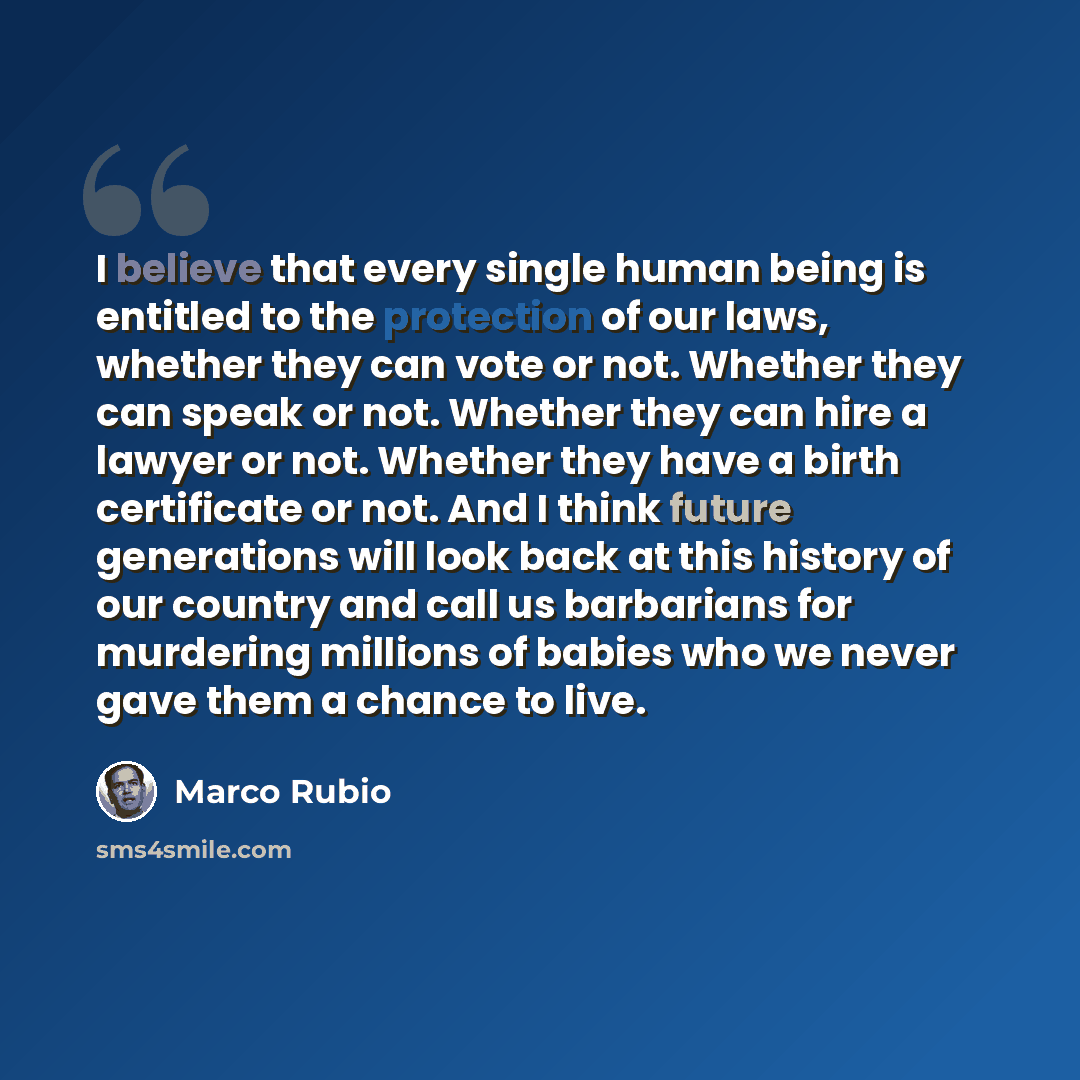 “I believe that every single human being is entitled to the protection of our laws, whether they can vote or not. Whether they can speak or not. Whether they can hire a lawyer or not. Whether they have a birth certificate or not. And I think future generations will look back at this history of our…” quote by Marco Rubio
