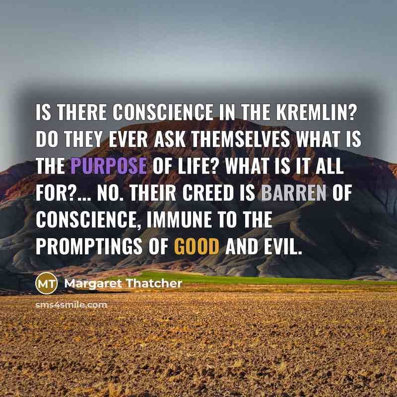 “Is there conscience in the Kremlin? Do they ever ask themselves what is the purpose of life? What is it all for?... No. Their creed is barren of conscience, immune to the promptings of good and evil.” quote by Margaret Thatcher