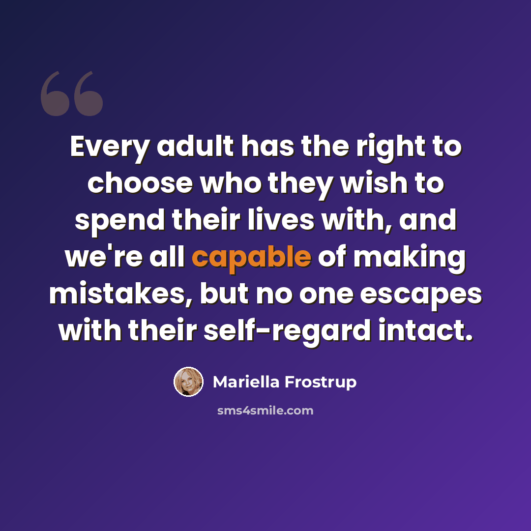 “Every adult has the right to choose who they wish to spend their lives with, and we're all capable of making mistakes, but no one escapes with their self-regard intact.” quote by Mariella Frostrup