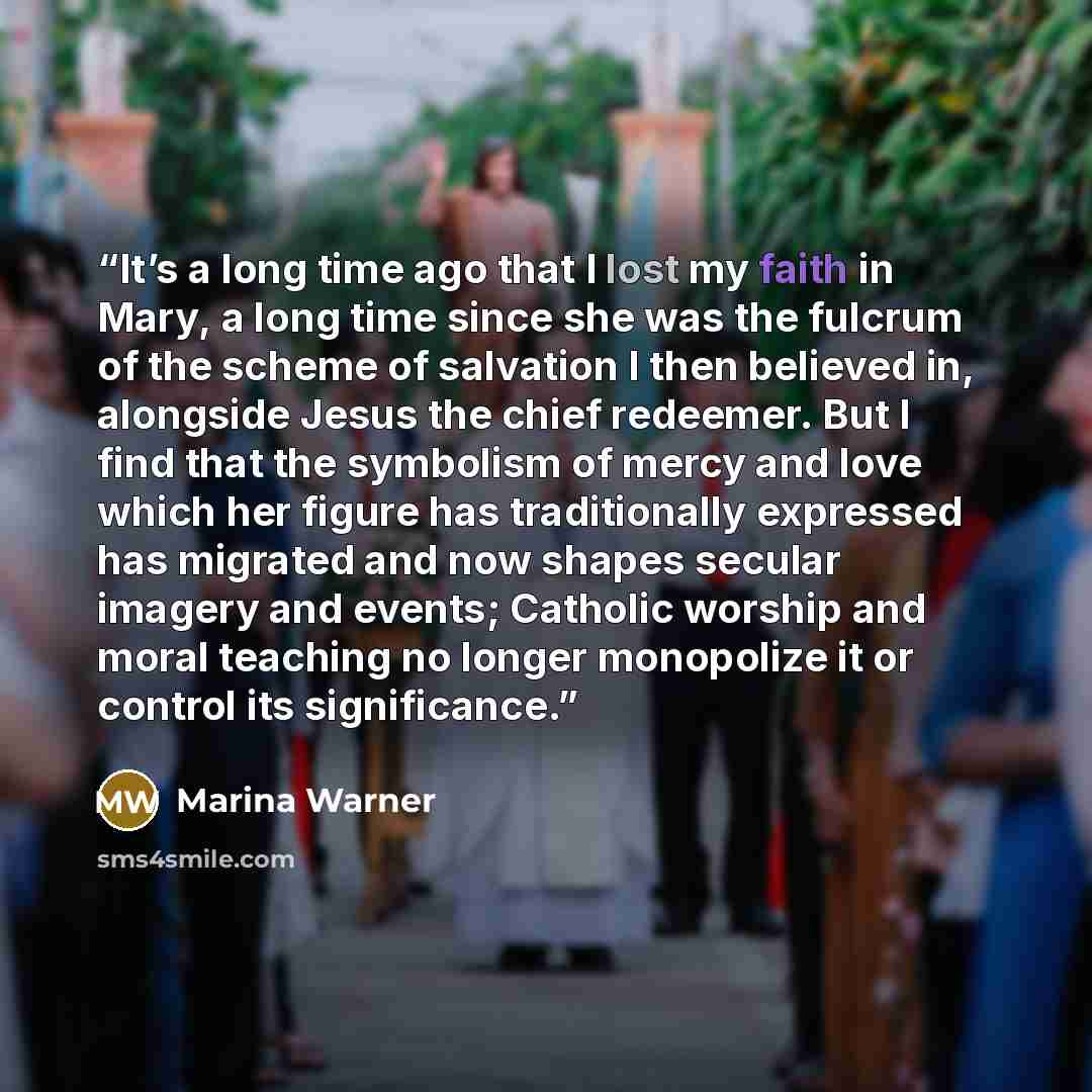 “It’s a long time ago that I lost my faith in Mary, a long time since she was the fulcrum of the scheme of salvation I then believed in, alongside Jesus the chief redeemer. But I find that the symbolism of mercy and love which her figure has traditionally expressed has migrated and now shapes…” quote by Marina Warner