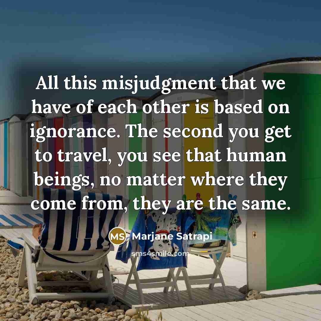 “All this misjudgment that we have of each other is based on ignorance. The second you get to travel, you see that human beings, no matter where they come from, they are the same.” quote by Marjane Satrapi