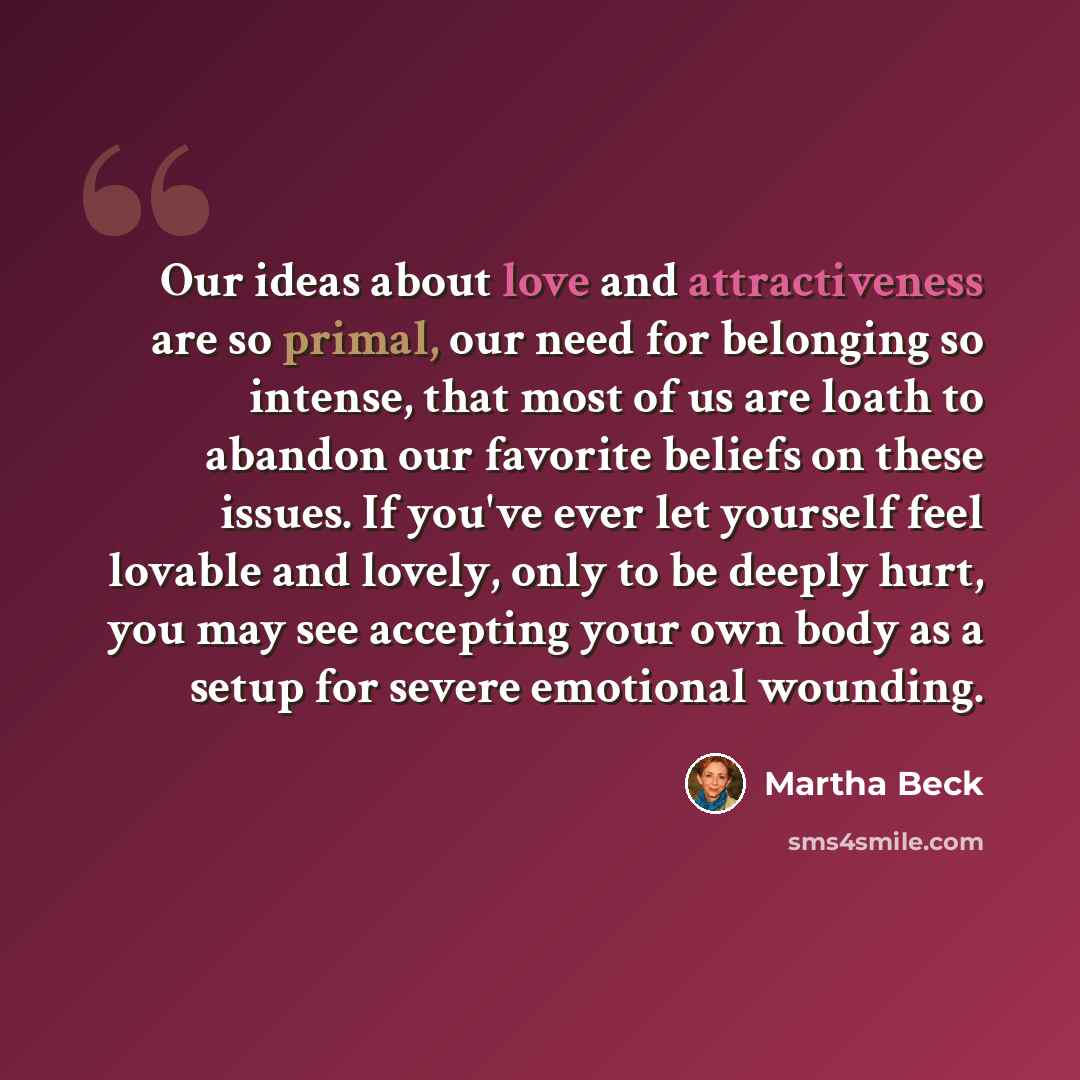 “Our ideas about love and attractiveness are so primal, our need for belonging so intense, that most of us are loath to abandon our favorite beliefs on these issues. If you've ever let yourself feel lovable and lovely, only to be deeply hurt, you may see accepting your own body as a setup for…” quote by Martha Beck
