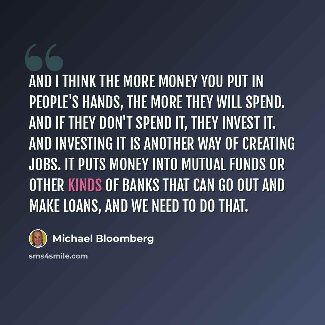 “And I think the more money you put in people's hands, the more they will spend. And if they don't spend it, they invest it. And investing it is another way of creating jobs. It puts money into mutual funds or other kinds of banks that can go out and make loans, and we need to do that.” quote by Michael Bloomberg