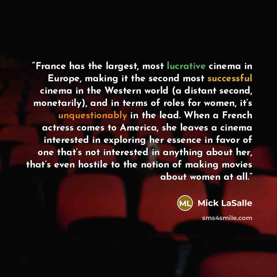 “France has the largest, most lucrative cinema in Europe, making it the second most successful cinema in the Western world (a distant second, monetarily), and in terms of roles for women, it’s unquestionably in the lead. When a French actress comes to America, she leaves a cinema interested in…” quote by Mick LaSalle