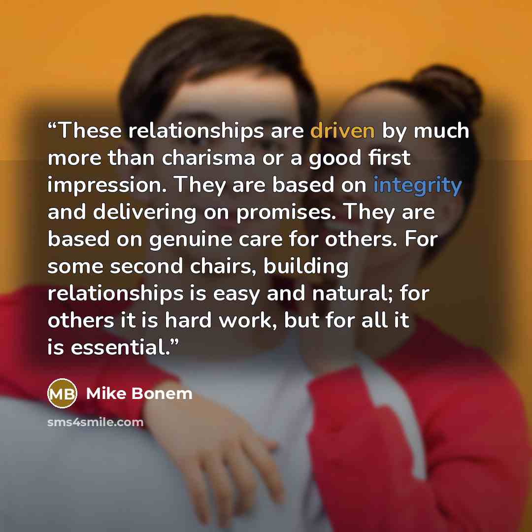 “These relationships are driven by much more than charisma or a good first impression. They are based on integrity and delivering on promises. They are based on genuine care for others. For some second chairs, building relationships is easy and natural; for others it is hard work, but for all it is…” quote by Mike Bonem