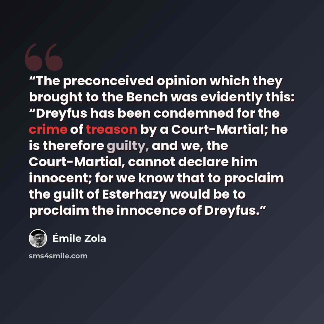 “The preconceived opinion which they brought to the Bench was evidently this: “Dreyfus has been condemned for the crime of treason by a Court-Martial; he is therefore guilty, and we, the Court-Martial, cannot declare him innocent; for we know that to proclaim the guilt of Esterhazy would be to…” quote by Émile Zola