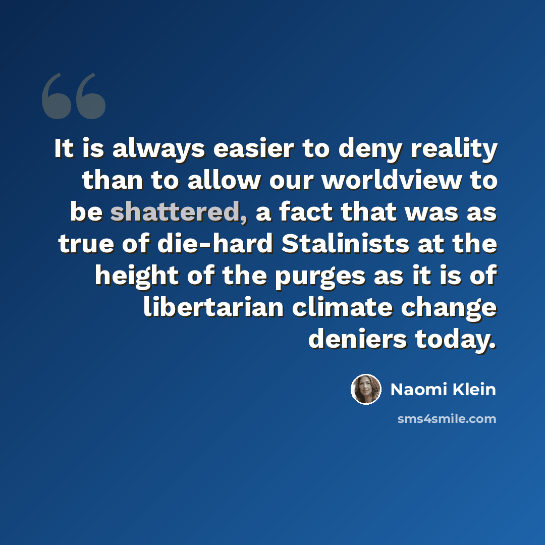 “It is always easier to deny reality than to allow our worldview to be shattered, a fact that was as true of die-hard Stalinists at the height of the purges as it is of libertarian climate change deniers today.” quote by Naomi Klein