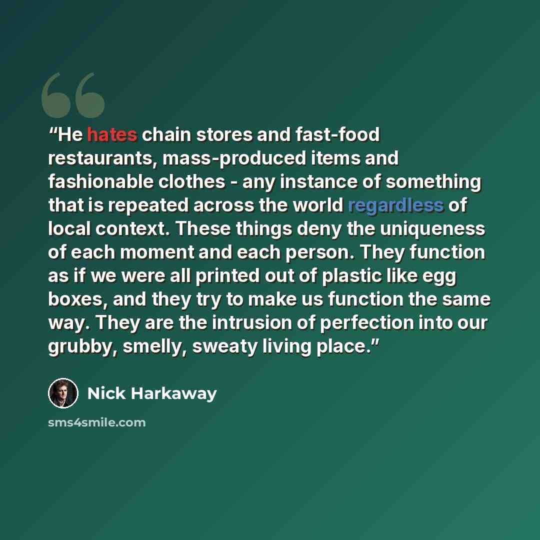 “He hates chain stores and fast-food restaurants, mass-produced items and fashionable clothes - any instance of something that is repeated across the world regardless of local context. These things deny the uniqueness of each moment and each person. They function as if we were all printed out of…” quote by Nick Harkaway