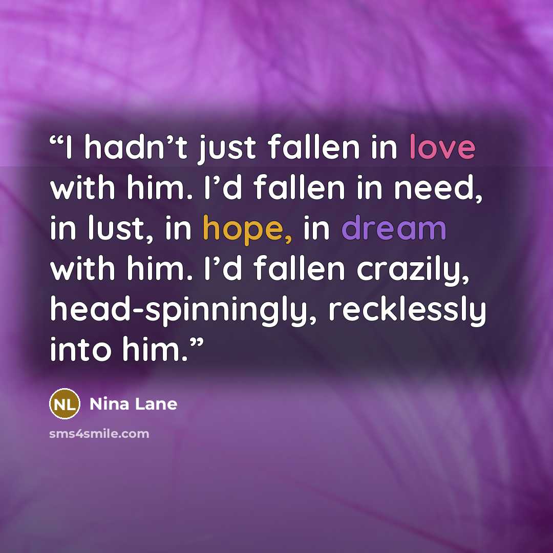 “I hadn’t just fallen in love with him. I’d fallen in need, in lust, in hope, in dream with him. I’d fallen crazily, head-spinningly, recklessly into him.” quote by Nina Lane