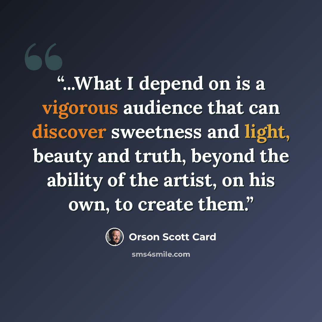 “...What I depend on is a vigorous audience that can discover sweetness and light, beauty and truth, beyond the ability of the artist, on his own, to create them.” quote by Orson Scott Card