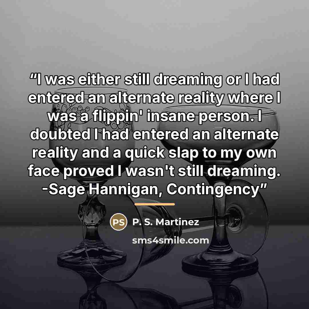 “I was either still dreaming or I had entered an alternate reality where I was a flippin' insane person. I doubted I had entered an alternate reality and a quick slap to my own face proved I wasn't still dreaming. -Sage Hannigan, Contingency” quote by P. S. Martinez