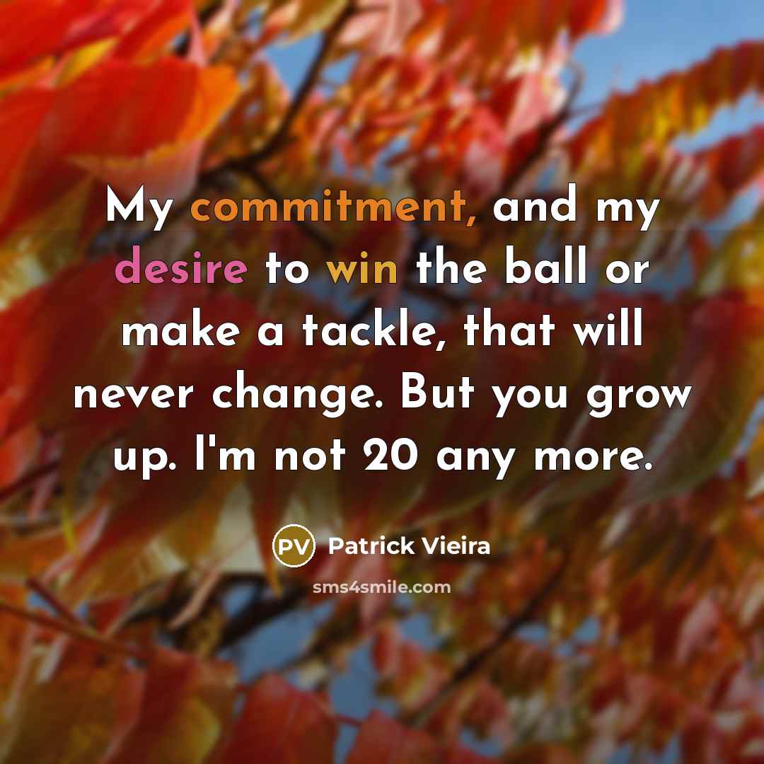 “My commitment, and my desire to win the ball or make a tackle, that will never change. But you grow up. I'm not 20 any more.” quote by Patrick Vieira