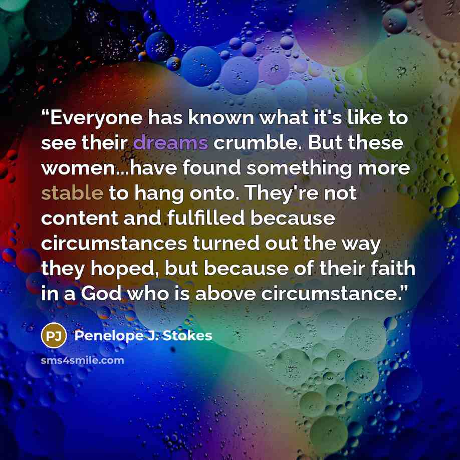 “Everyone has known what it's like to see their dreams crumble. But these women...have found something more stable to hang onto. They're not content and fulfilled because circumstances turned out the way they hoped, but because of their faith in a God who is above circumstance.” quote by Penelope J. Stokes