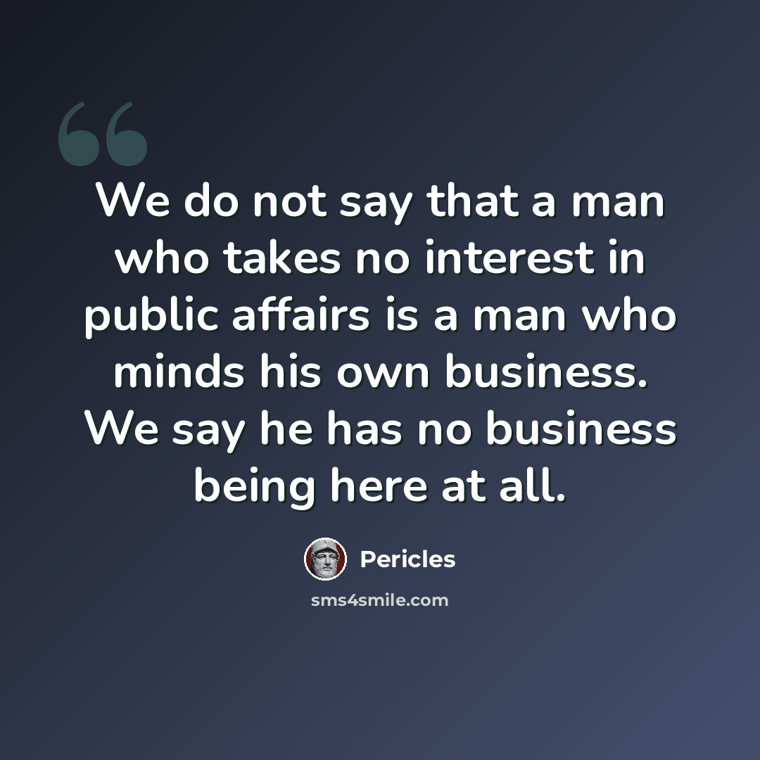 “We do not say that a man who takes no interest in public affairs is a man who minds his own business. We say he has no business being here at all.” quote by Pericles