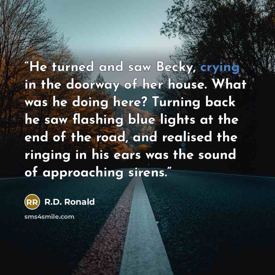“He turned and saw Becky, crying in the doorway of her house. What was he doing here? Turning back he saw flashing blue lights at the end of the road, and realised the ringing in his ears was the sound of approaching sirens.” quote by R.D. Ronald