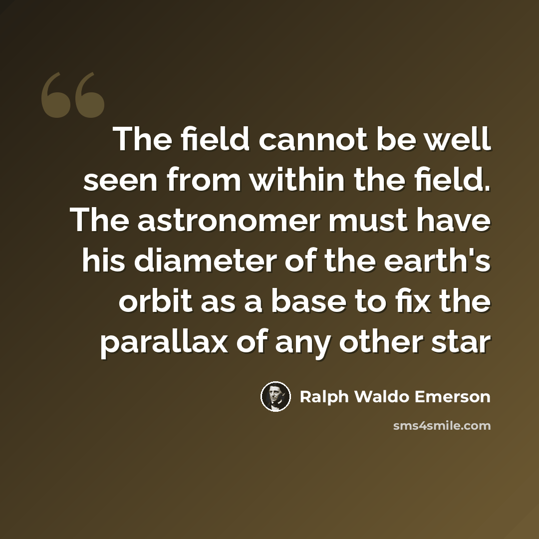 “The field cannot be well seen from within the field. The astronomer must have his diameter of the earth's orbit as a base to fix the parallax of any other star” quote by Ralph Waldo Emerson