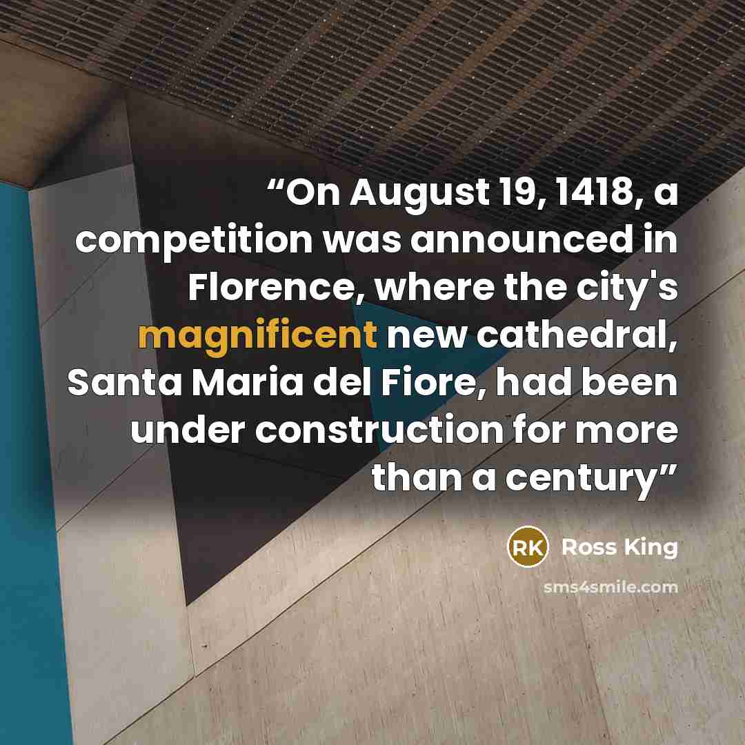 “On August 19, 1418, a competition was announced in Florence, where the city's magnificent new cathedral, Santa Maria del Fiore, had been under construction for more than a century” quote by Ross King