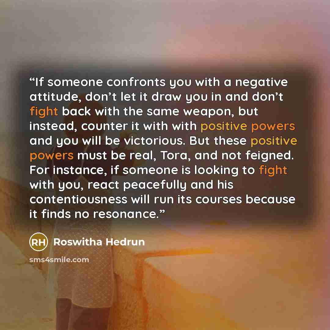 “If someone confronts you with a negative attitude, don’t let it draw you in and don’t fight back with the same weapon, but instead, counter it with with positive powers and you will be victorious. But these positive powers must be real, Tora, and not feigned. For instance, if someone is looking to…” quote by Roswitha Hedrun