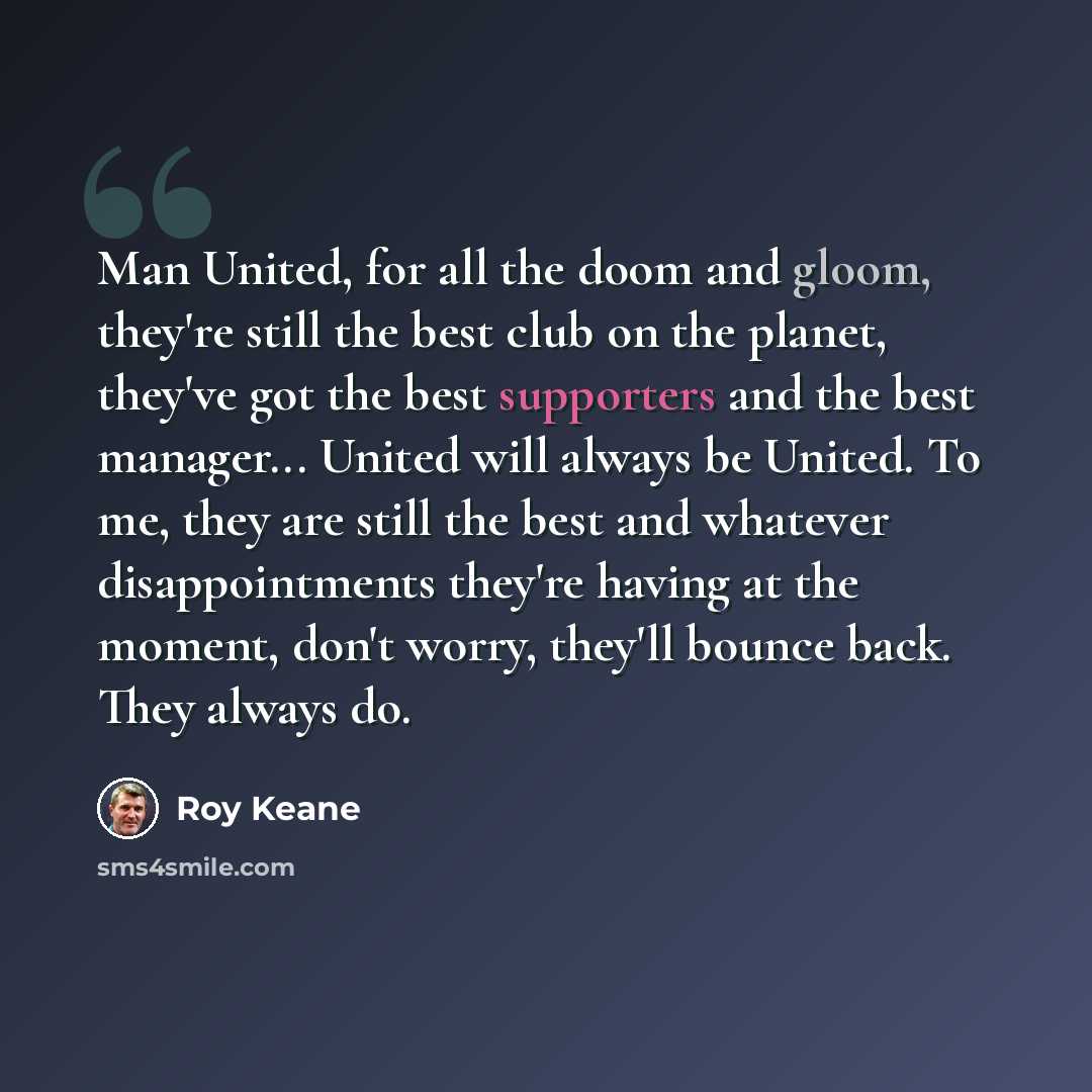 “Man United, for all the doom and gloom, they're still the best club on the planet, they've got the best supporters and the best manager... United will always be United. To me, they are still the best and whatever disappointments they're having at the moment, don't worry, they'll bounce back. They…” quote by Roy Keane