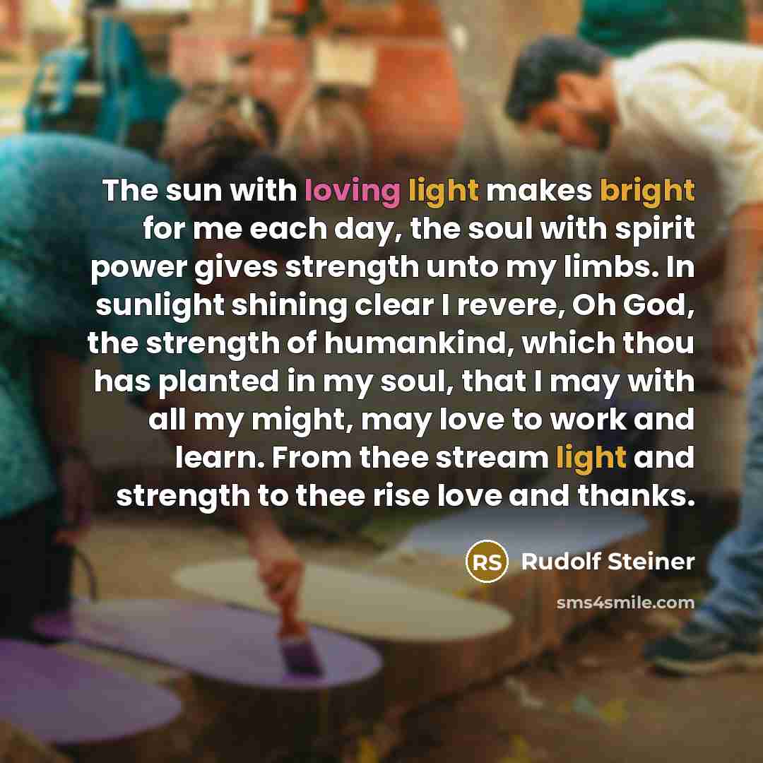 “The sun with loving light makes bright for me each day, the soul with spirit power gives strength unto my limbs. In sunlight shining clear I revere, Oh God, the strength of humankind, which thou has planted in my soul, that I may with all my might, may love to work and learn. From thee stream…” quote by Rudolf Steiner