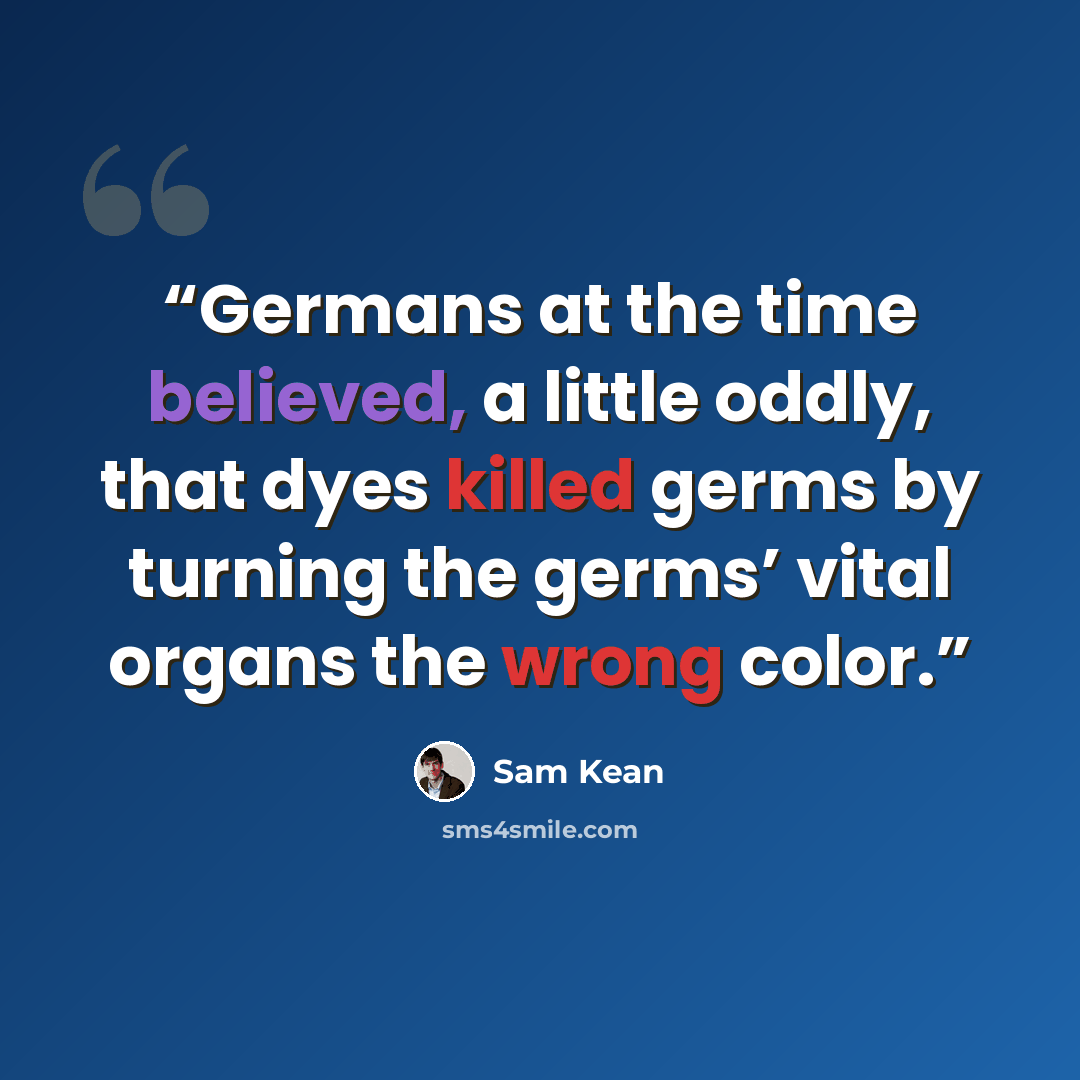 “Germans at the time believed, a little oddly, that dyes killed germs by turning the germs’ vital organs the wrong color.” quote by Sam Kean
