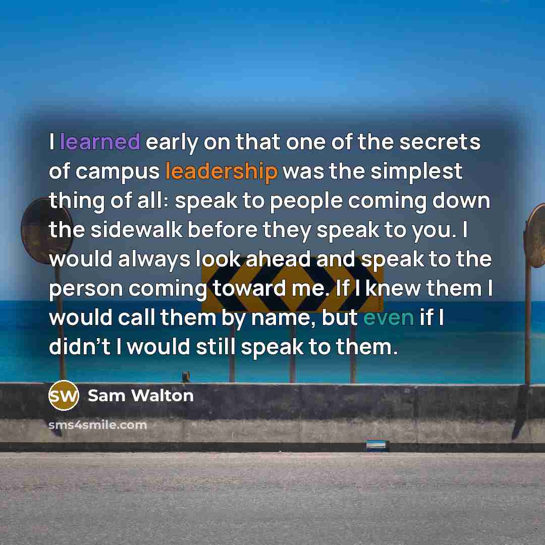 “I learned early on that one of the secrets of campus leadership was the simplest thing of all: speak to people coming down the sidewalk before they speak to you. I would always look ahead and speak to the person coming toward me. If I knew them I would call them by name, but even if I didn't I…” quote by Sam Walton