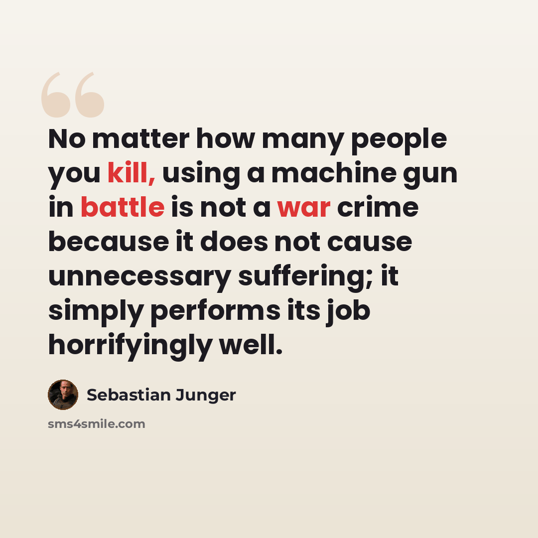 “No matter how many people you kill, using a machine gun in battle is not a war crime because it does not cause unnecessary suffering; it simply performs its job horrifyingly well.” quote by Sebastian Junger
