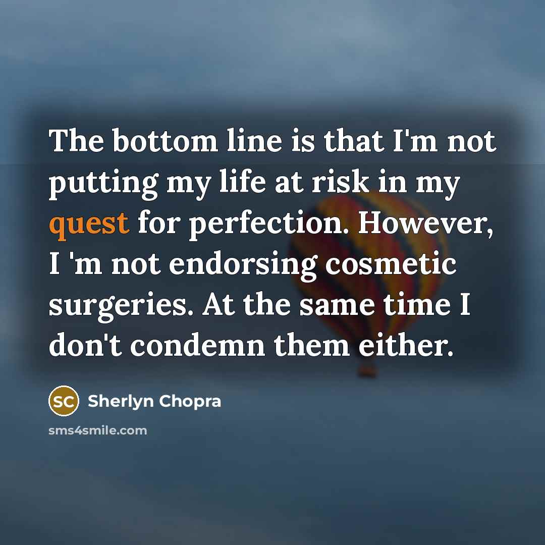 “The bottom line is that I'm not putting my life at risk in my quest for perfection. However, I 'm not endorsing cosmetic surgeries. At the same time I don't condemn them either.” quote by Sherlyn Chopra