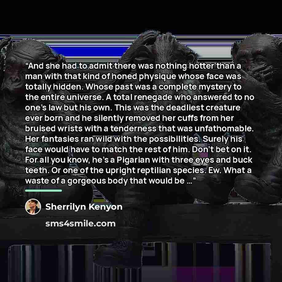 “And she had to admit there was nothing hotter than a man with that kind of honed physique whose face was totally hidden. Whose past was a complete mystery to the entire universe. A total renegade who answered to no one’s law but his own. This was the deadliest creature ever born and he silently…” quote by Sherrilyn Kenyon