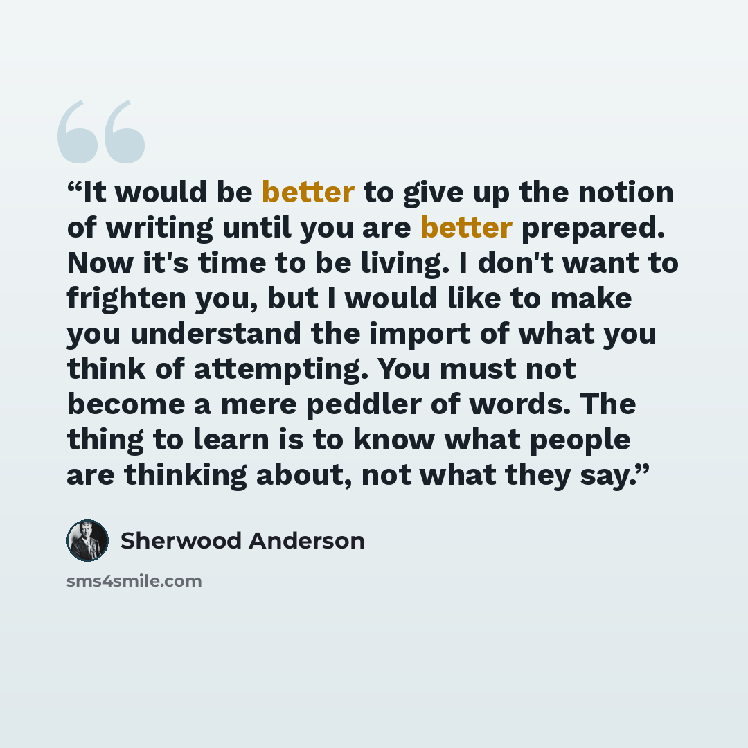 “It would be better to give up the notion of writing until you are better prepared. Now it's time to be living. I don't want to frighten you, but I would like to make you understand the import of what you think of attempting. You must not become a mere peddler of words. The thing to learn is to…” quote by Sherwood Anderson