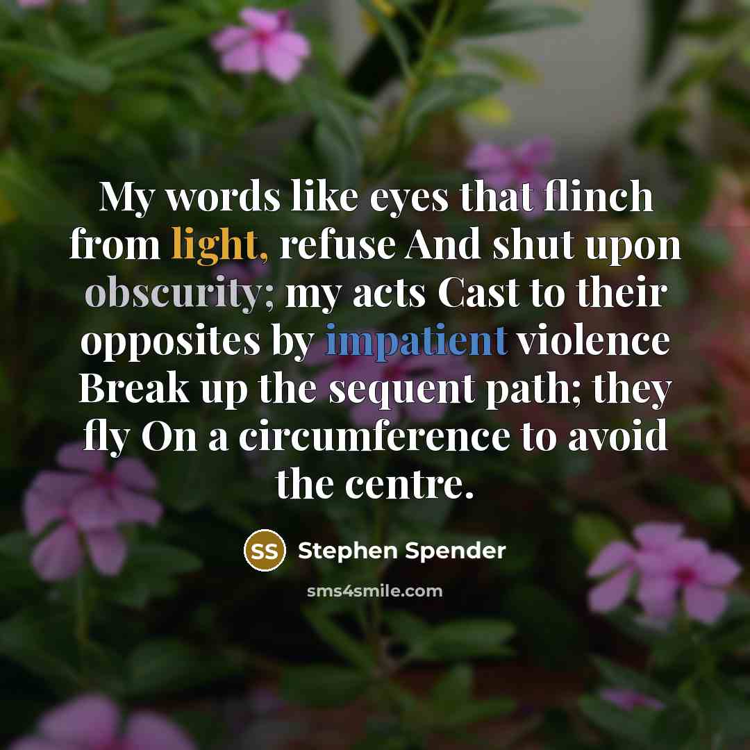 “My words like eyes that flinch from light, refuse And shut upon obscurity; my acts Cast to their opposites by impatient violence Break up the sequent path; they fly On a circumference to avoid the centre.” quote by Stephen Spender