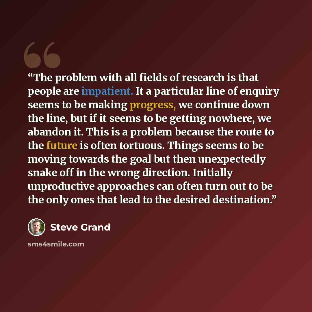 “The problem with all fields of research is that people are impatient. It a particular line of enquiry seems to be making progress, we continue down the line, but if it seems to be getting nowhere, we abandon it. This is a problem because the route to the future is often tortuous. Things seems to…” quote by Steve Grand
