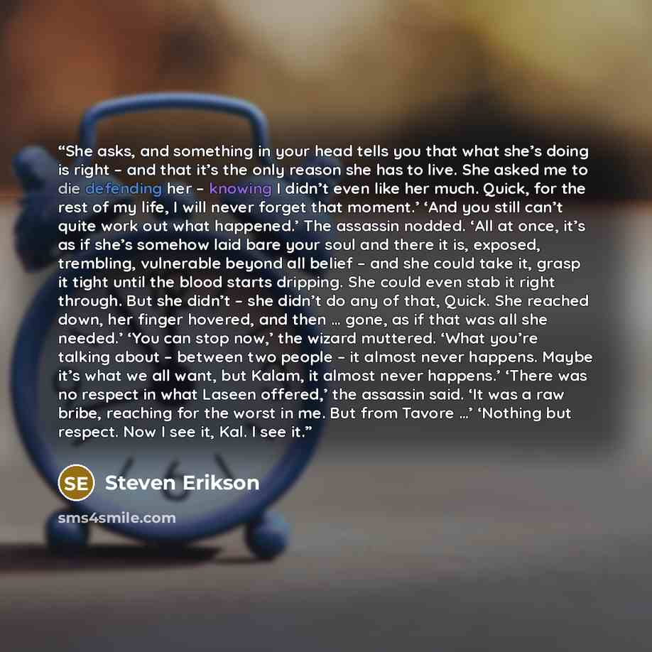 “She asks, and something in your head tells you that what she’s doing is right – and that it’s the only reason she has to live. She asked me to die defending her – knowing I didn’t even like her much. Quick, for the rest of my life, I will never forget that moment.’ ‘And you still can’t quite work…” quote by Steven Erikson