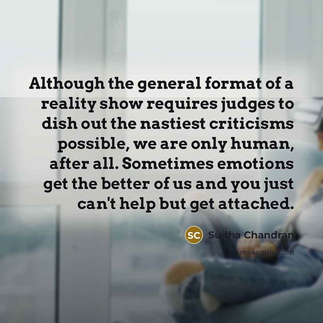 “Although the general format of a reality show requires judges to dish out the nastiest criticisms possible, we are only human, after all. Sometimes emotions get the better of us and you just can't help but get attached.” quote by Sudha Chandran