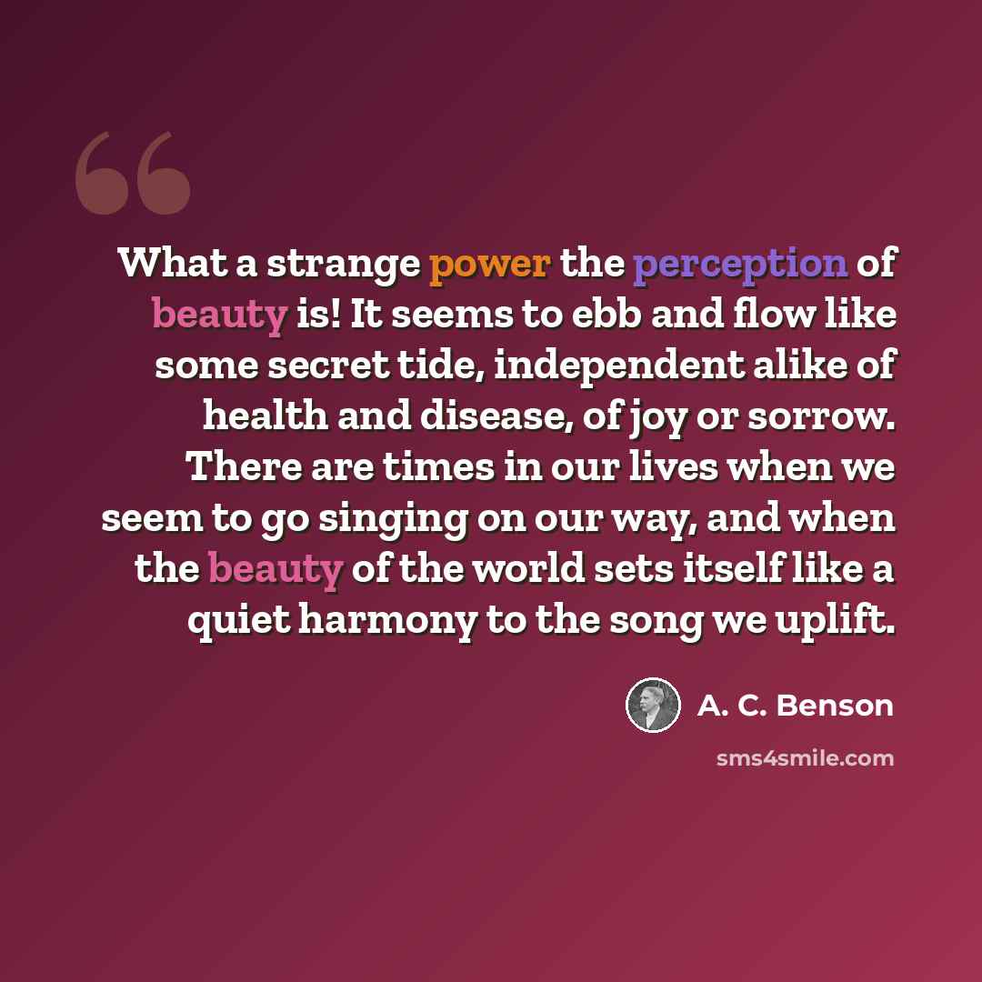 “What a strange power the perception of beauty is! It seems to ebb and flow like some secret tide, independent alike of health and disease, of joy or sorrow. There are times in our lives when we seem to go singing on our way, and when the beauty of the world sets itself like a quiet harmony to the…” quote by A. C. Benson