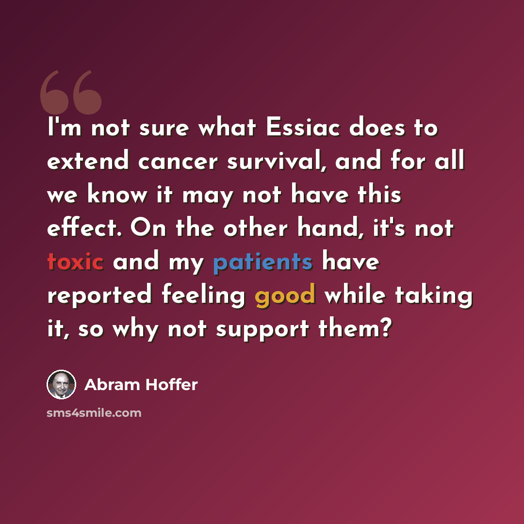“I'm not sure what Essiac does to extend cancer survival, and for all we know it may not have this effect. On the other hand, it's not toxic and my patients have reported feeling good while taking it, so why not support them?” quote by Abram Hoffer