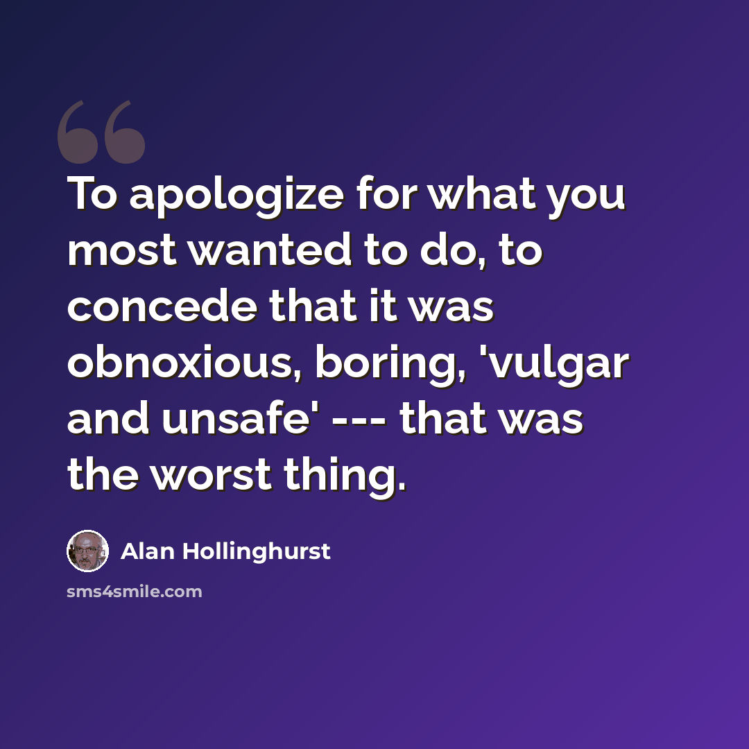 “To apologize for what you most wanted to do, to concede that it was obnoxious, boring, 'vulgar and unsafe' --- that was the worst thing.” quote by Alan Hollinghurst