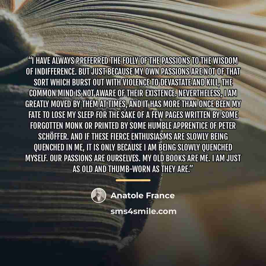 “I have always preferred the folly of the passions to the wisdom of indifference. But just because my own passions are not of that sort which burst out with violence to devastate and kill, the common mind is not aware of their existence. Nevertheless, I am greatly moved by them at times, and it has…” quote by Anatole France