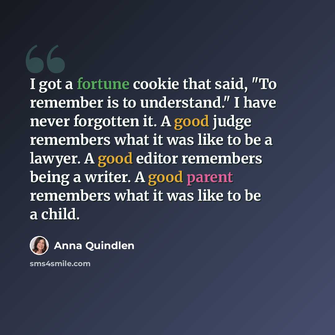 “I got a fortune cookie that said, "To remember is to understand." I have never forgotten it. A good judge remembers what it was like to be a lawyer. A good editor remembers being a writer. A good parent remembers what it was like to be a child.” quote by Anna Quindlen