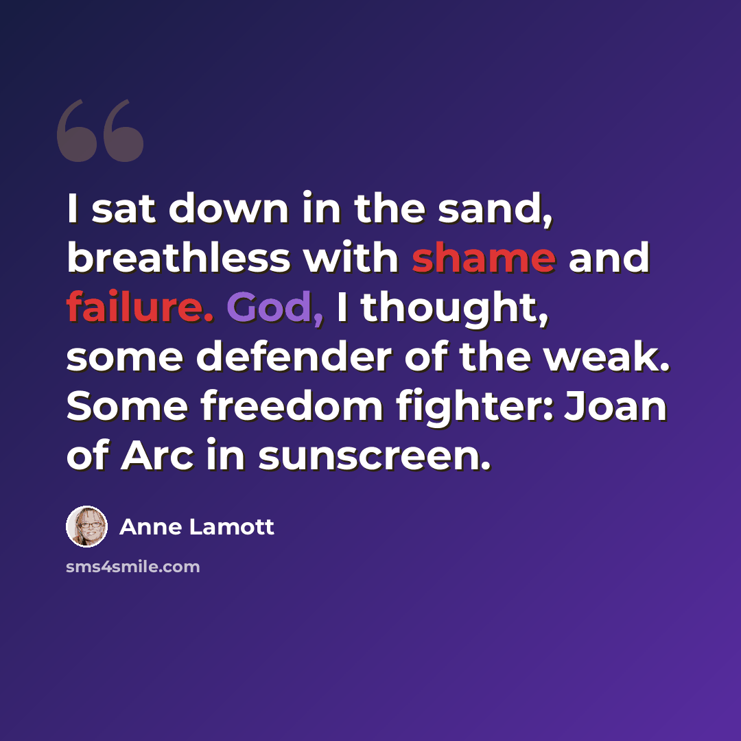 “I sat down in the sand, breathless with shame and failure. God, I thought, some defender of the weak. Some freedom fighter: Joan of Arc in sunscreen.” quote by Anne Lamott