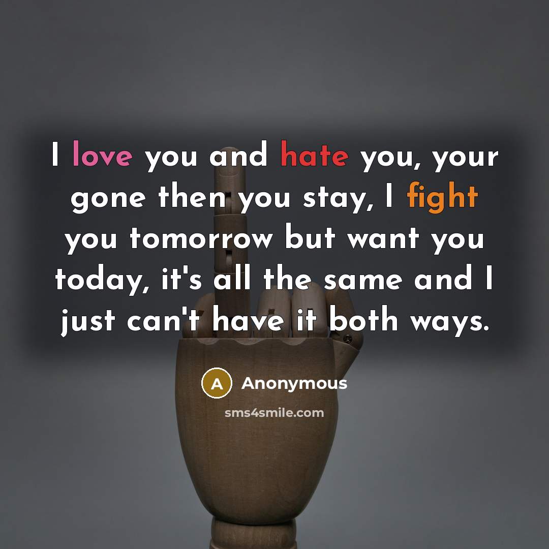 “I love you and hate you, your gone then you stay, I fight you tomorrow but want you today, it's all the same and I just can't have it both ways.” quote by Anonymous