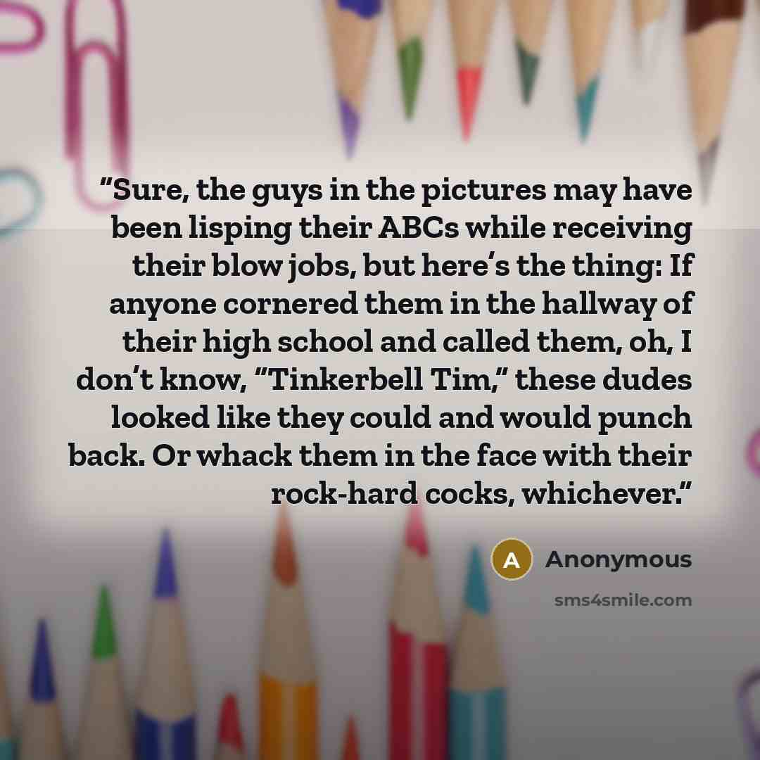 “Sure, the guys in the pictures may have been lisping their ABCs while receiving their blow jobs, but here’s the thing: If anyone cornered them in the hallway of their high school and called them, oh, I don’t know, “Tinkerbell Tim,” these dudes looked like they could and would punch back. Or whack…” quote by Anonymous