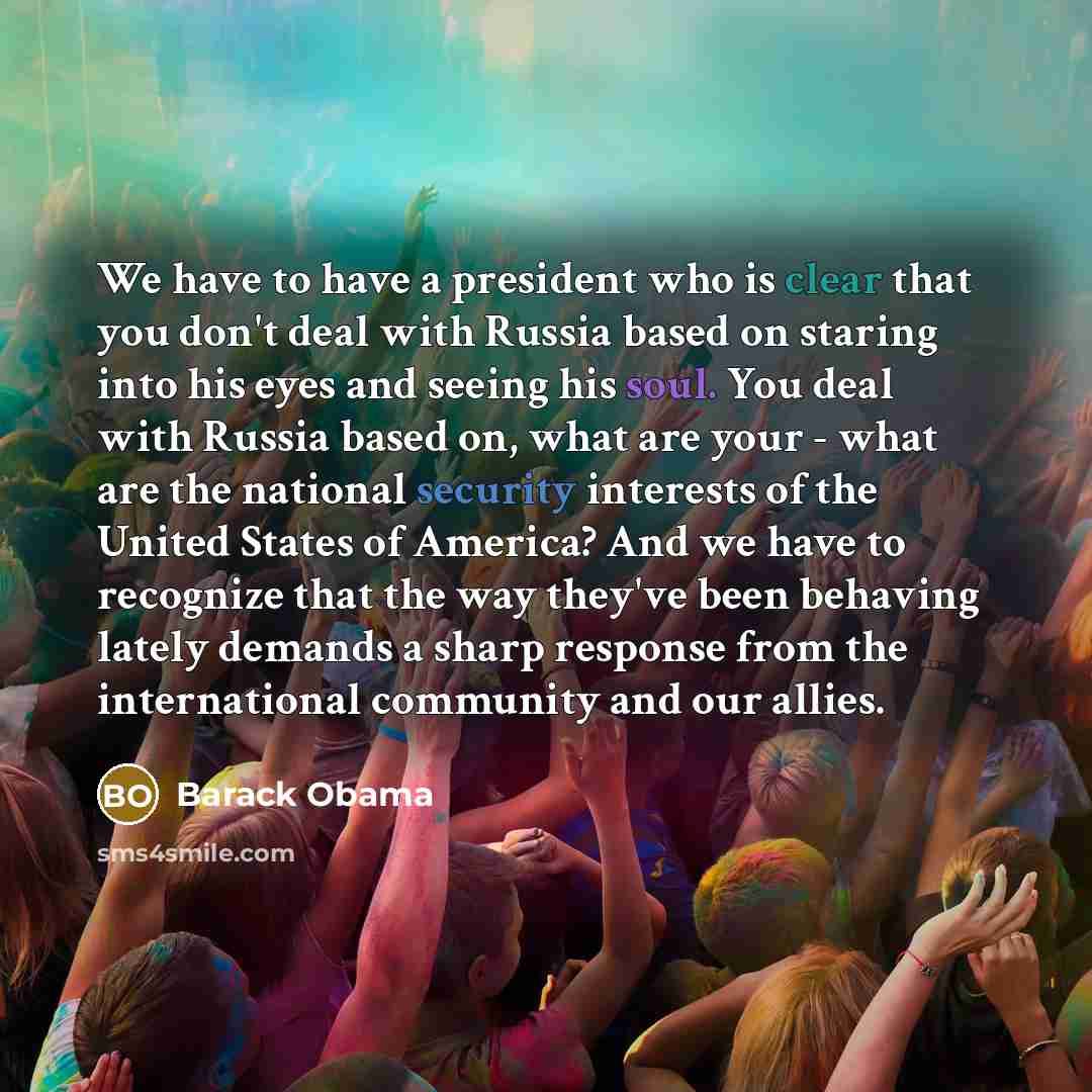 “We have to have a president who is clear that you don't deal with Russia based on staring into his eyes and seeing his soul. You deal with Russia based on, what are your - what are the national security interests of the United States of America? And we have to recognize that the way they've been…” quote by Barack Obama
