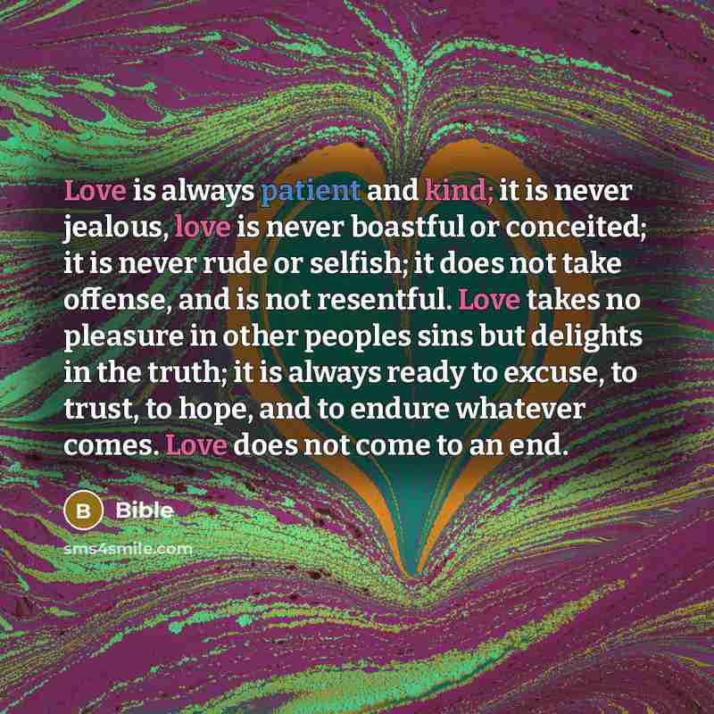 “Love is always patient and kind; it is never jealous, love is never boastful or conceited; it is never rude or selfish; it does not take offense, and is not resentful. Love takes no pleasure in other peoples sins but delights in the truth; it is always ready to excuse, to trust, to hope, and to…” quote by Bible