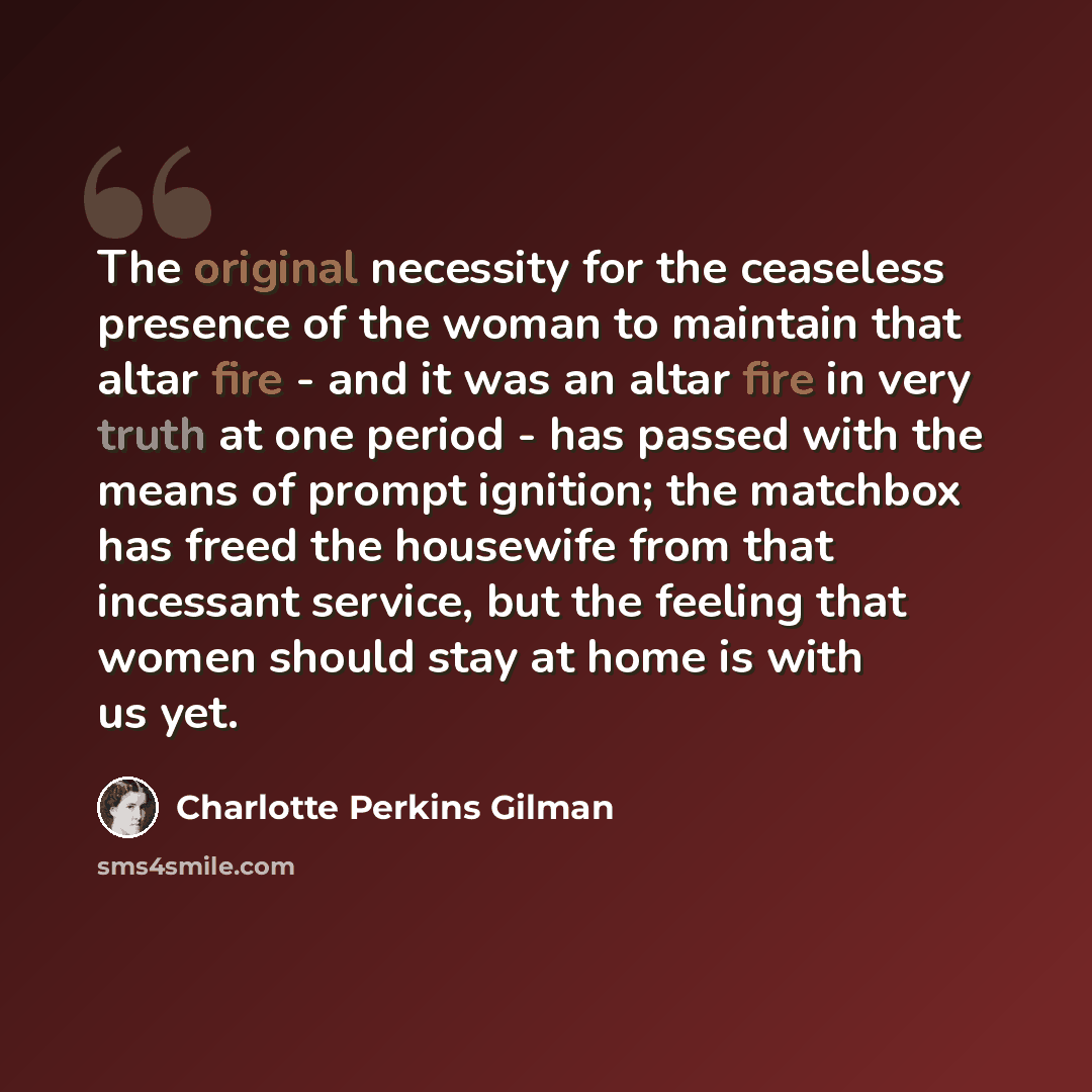 “The original necessity for the ceaseless presence of the woman to maintain that altar fire - and it was an altar fire in very truth at one period - has passed with the means of prompt ignition; the matchbox has freed the housewife from that incessant service, but the feeling that women should stay…” quote by Charlotte Perkins Gilman