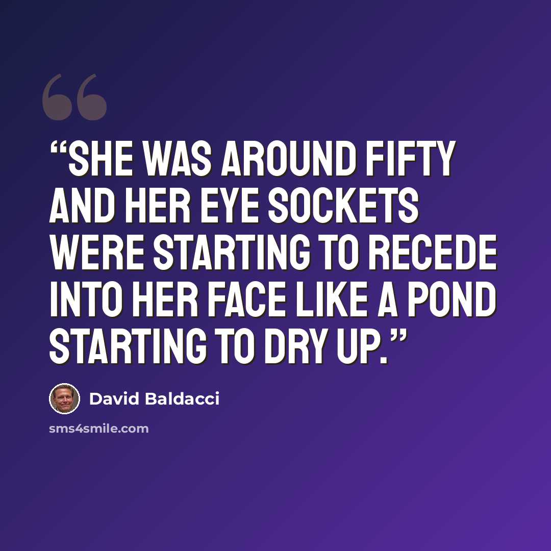 “She was around fifty and her eye sockets were starting to recede into her face like a pond starting to dry up.” quote by David Baldacci