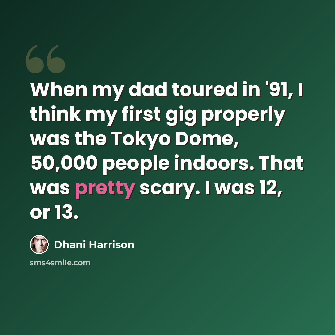 “When my dad toured in '91, I think my first gig properly was the Tokyo Dome, 50,000 people indoors. That was pretty scary. I was 12, or 13.” quote by Dhani Harrison