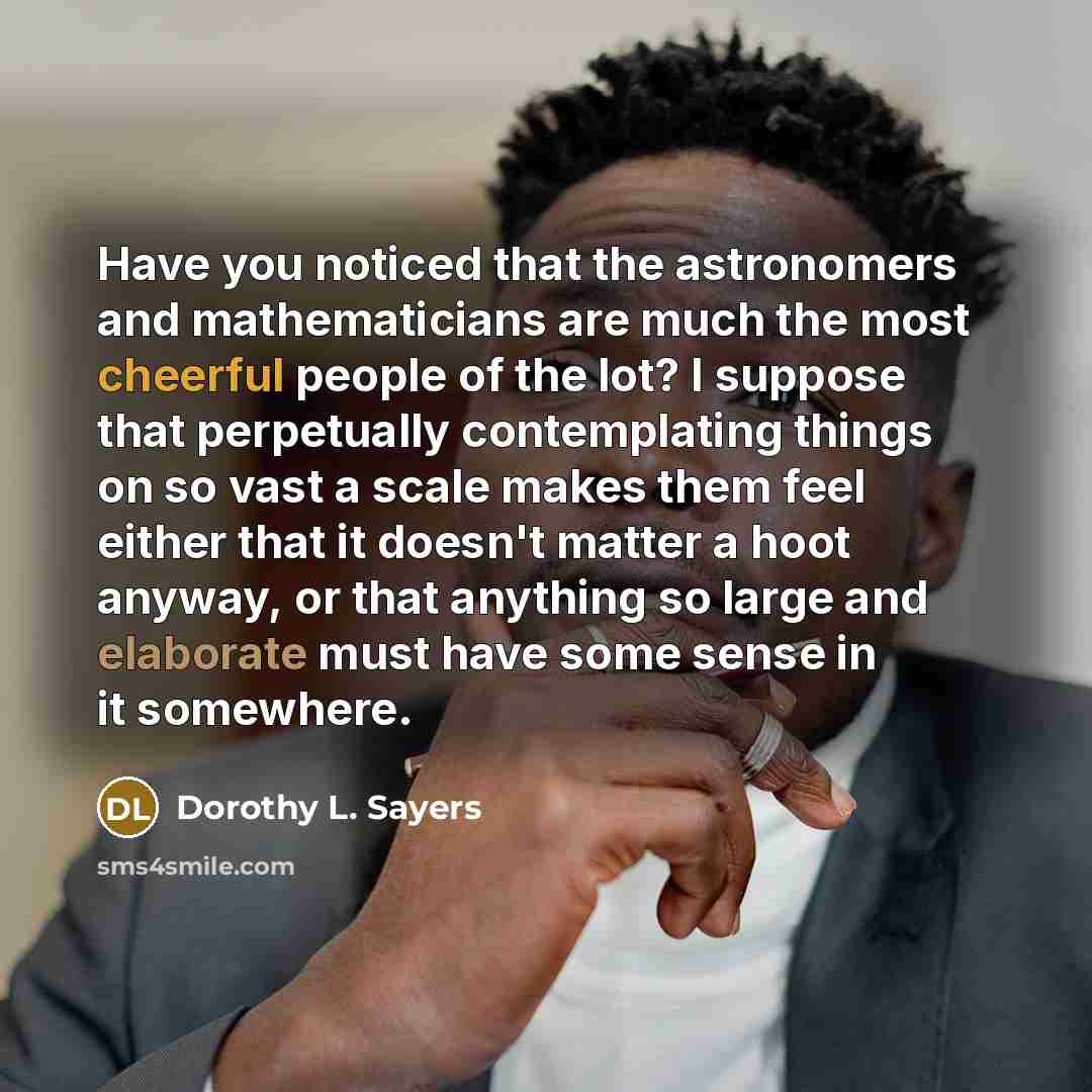 “Have you noticed that the astronomers and mathematicians are much the most cheerful people of the lot? I suppose that perpetually contemplating things on so vast a scale makes them feel either that it doesn't matter a hoot anyway, or that anything so large and elaborate must have some sense in it…” quote by Dorothy L. Sayers