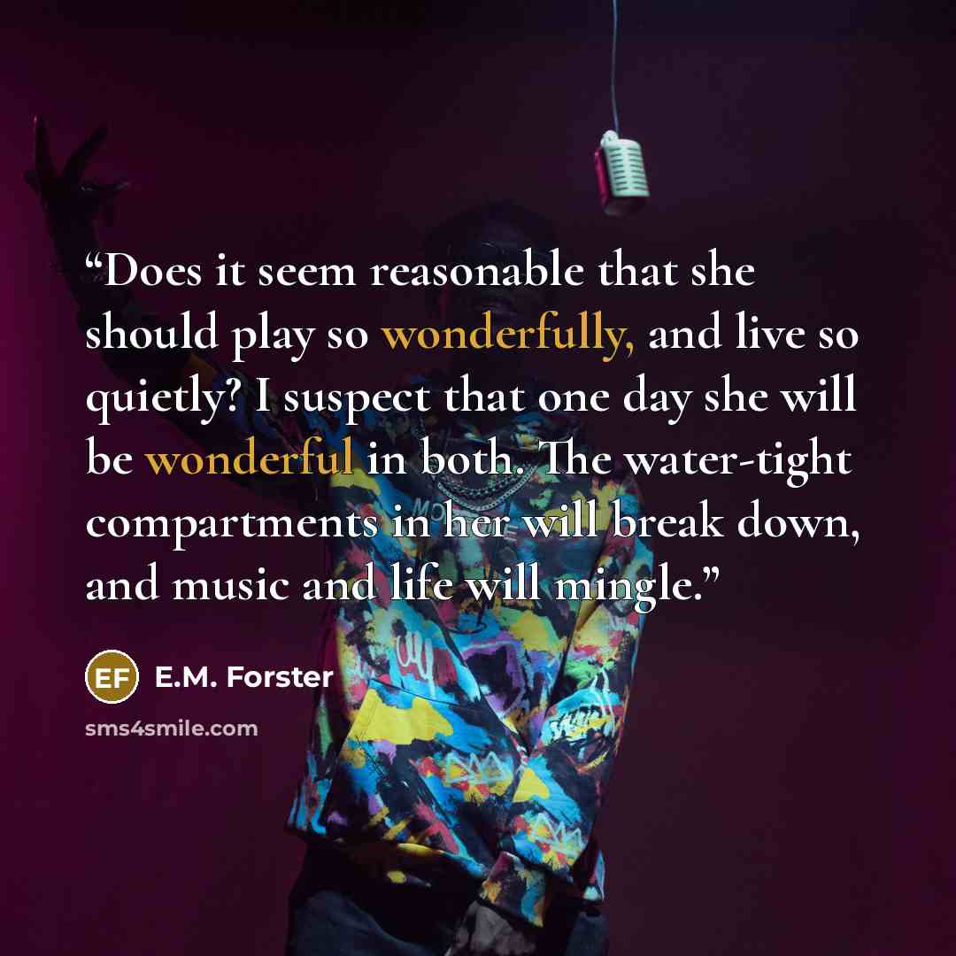 “Does it seem reasonable that she should play so wonderfully, and live so quietly? I suspect that one day she will be wonderful in both. The water-tight compartments in her will break down, and music and life will mingle.” quote by E.M. Forster