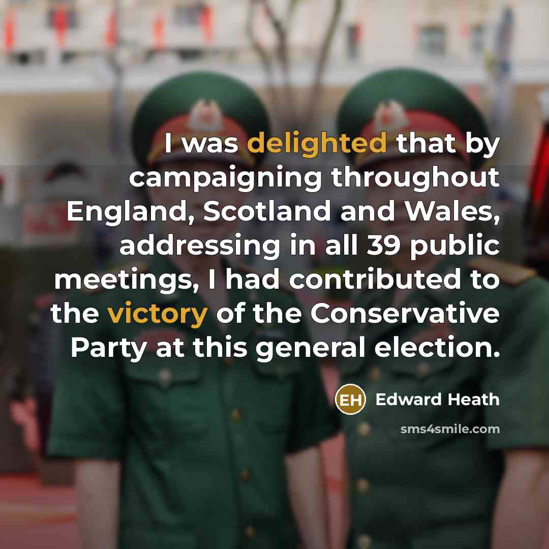 “I was delighted that by campaigning throughout England, Scotland and Wales, addressing in all 39 public meetings, I had contributed to the victory of the Conservative Party at this general election.” quote by Edward Heath